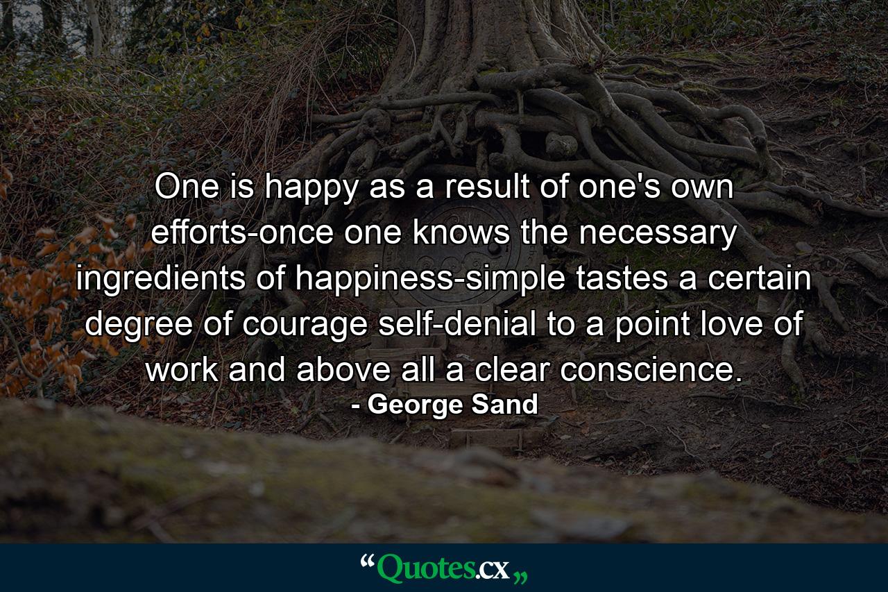 One is happy as a result of one's own efforts-once one knows the necessary ingredients of happiness-simple tastes  a certain degree of courage  self-denial to a point  love of work  and  above all  a clear conscience. - Quote by George Sand