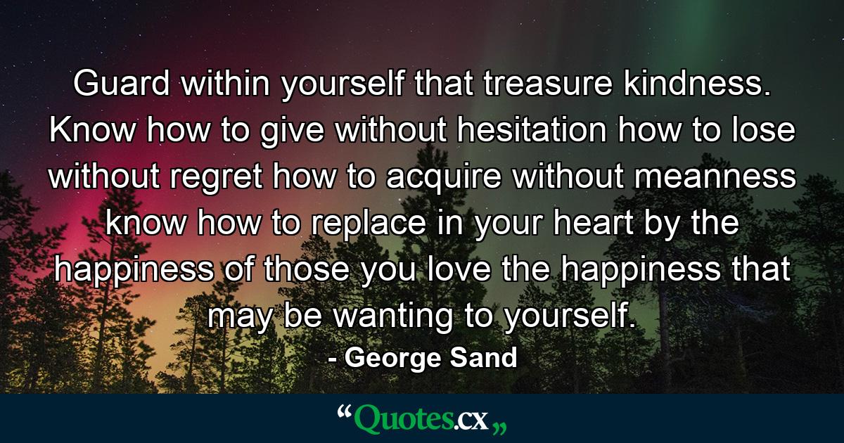 Guard within yourself that treasure  kindness. Know how to give without hesitation  how to lose without regret  how to acquire without meanness  know how to replace in your heart  by the happiness of those you love  the happiness that may be wanting to yourself. - Quote by George Sand