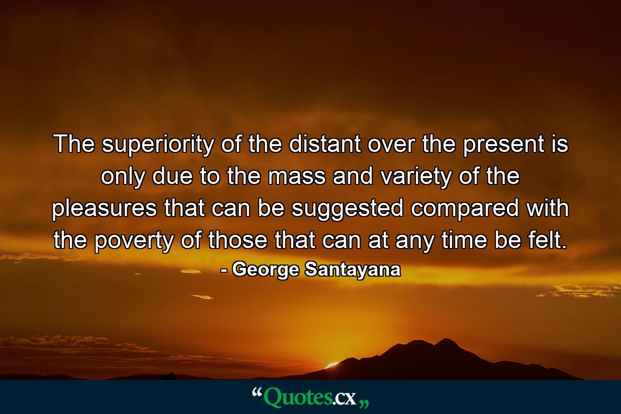 The superiority of the distant over the present is only due to the mass and variety of the pleasures that can be suggested  compared with the poverty of those that can at any time be felt. - Quote by George Santayana