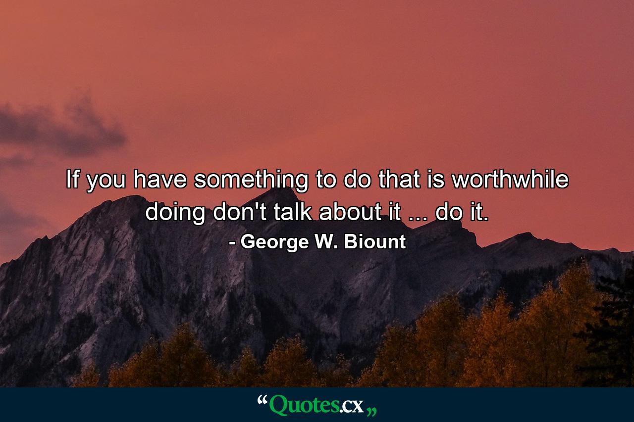 If you have something to do that is worthwhile doing  don't talk about it ... do it. - Quote by George W. Biount