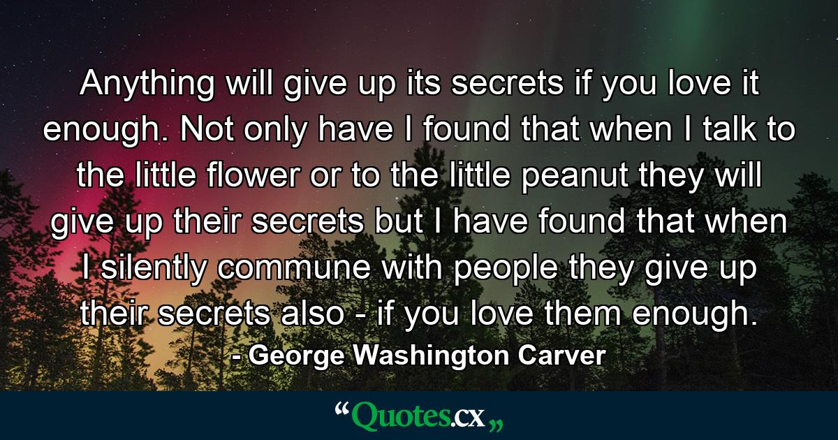 Anything will give up its secrets if you love it enough. Not only have I found that when I talk to the little flower or to the little peanut they will give up their secrets  but I have found that when I silently commune with people they give up their secrets also - if you love them enough. - Quote by George Washington Carver