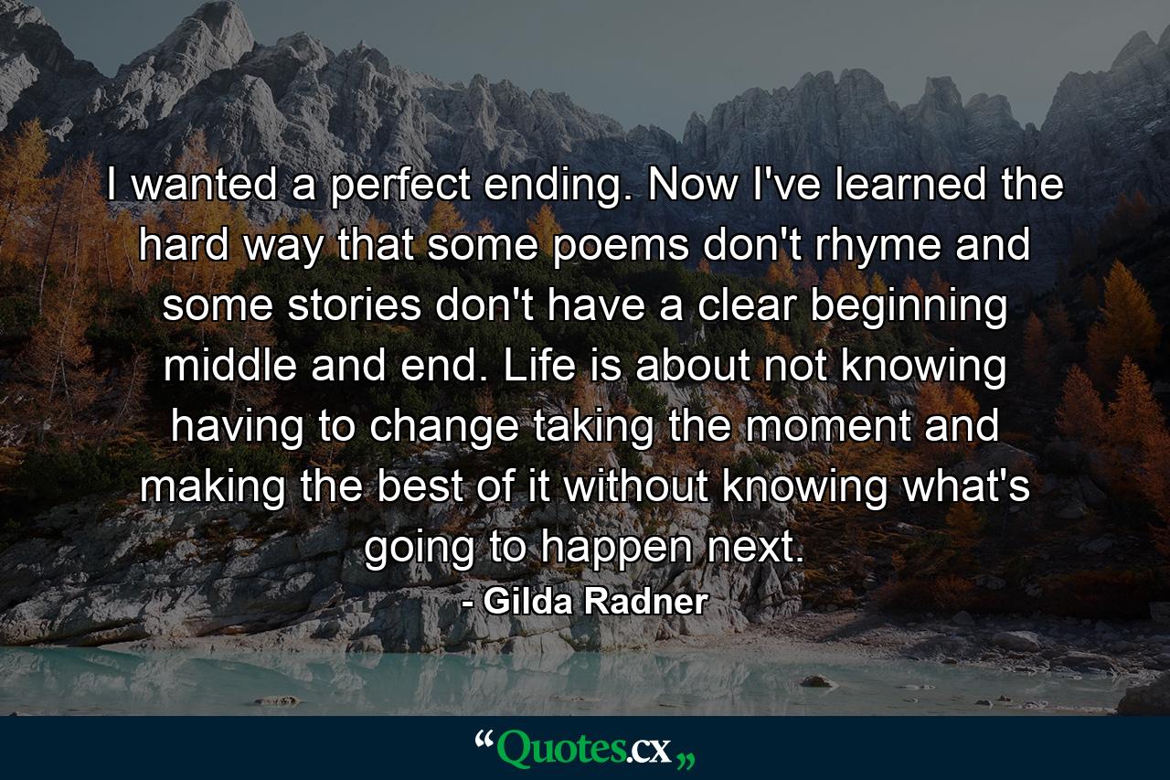 I wanted a perfect ending. Now I've learned  the hard way  that some poems don't rhyme  and some stories don't have a clear beginning  middle  and end. Life is about not knowing  having to change  taking the moment and making the best of it without knowing what's going to happen next. - Quote by Gilda Radner