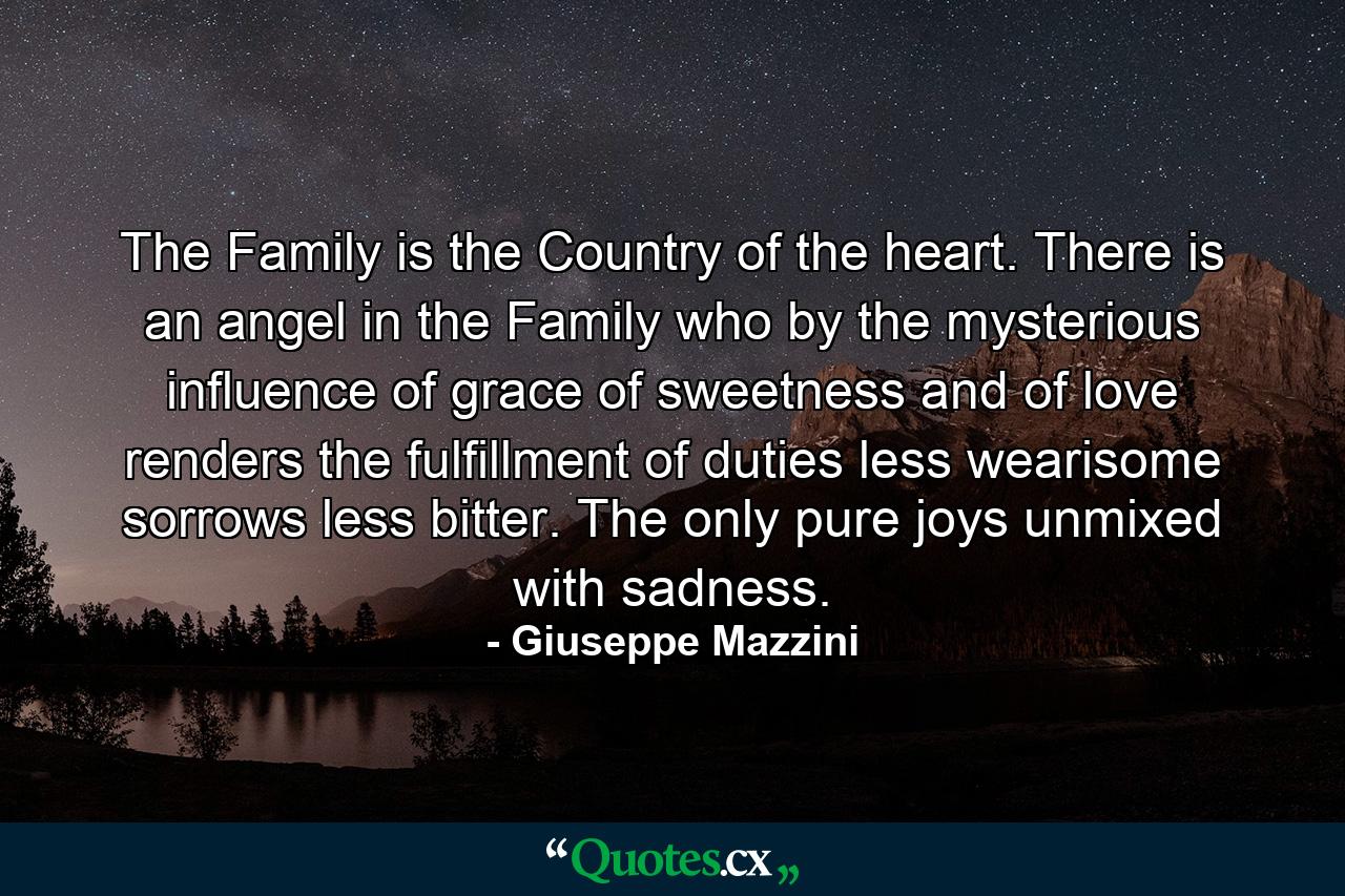 The Family is the Country of the heart. There is an angel in the Family who  by the mysterious influence of grace  of sweetness  and of love  renders the fulfillment of duties less wearisome  sorrows less bitter. The only pure joys unmixed with sadness. - Quote by Giuseppe Mazzini