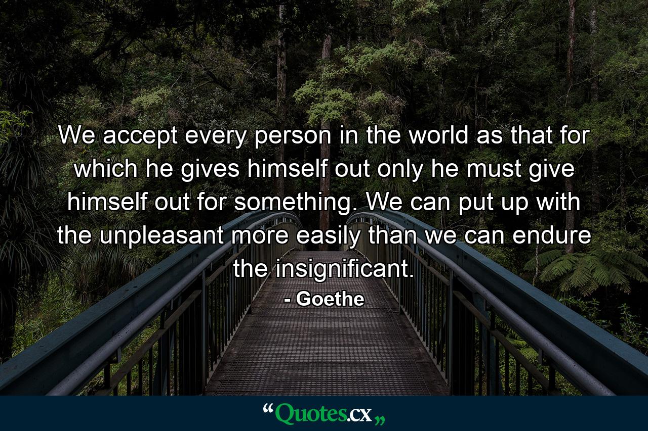 We accept every person in the world as that for which he gives himself out  only he must give himself out for something. We can put up with the unpleasant more easily than we can endure the insignificant. - Quote by Goethe