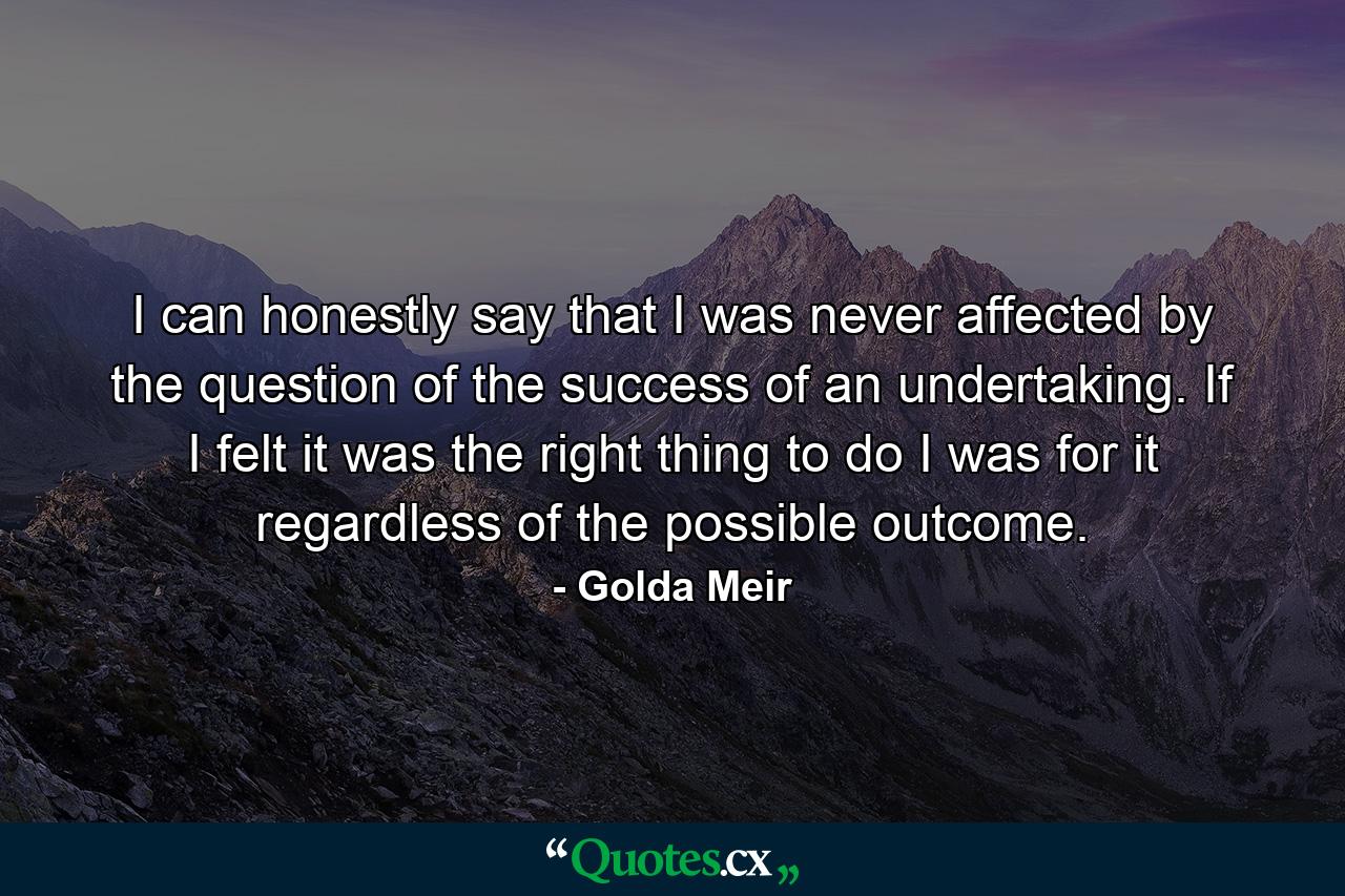 I can honestly say that I was never affected by the question of the success of an undertaking. If I felt it was the right thing to do  I was for it regardless of the possible outcome. - Quote by Golda Meir