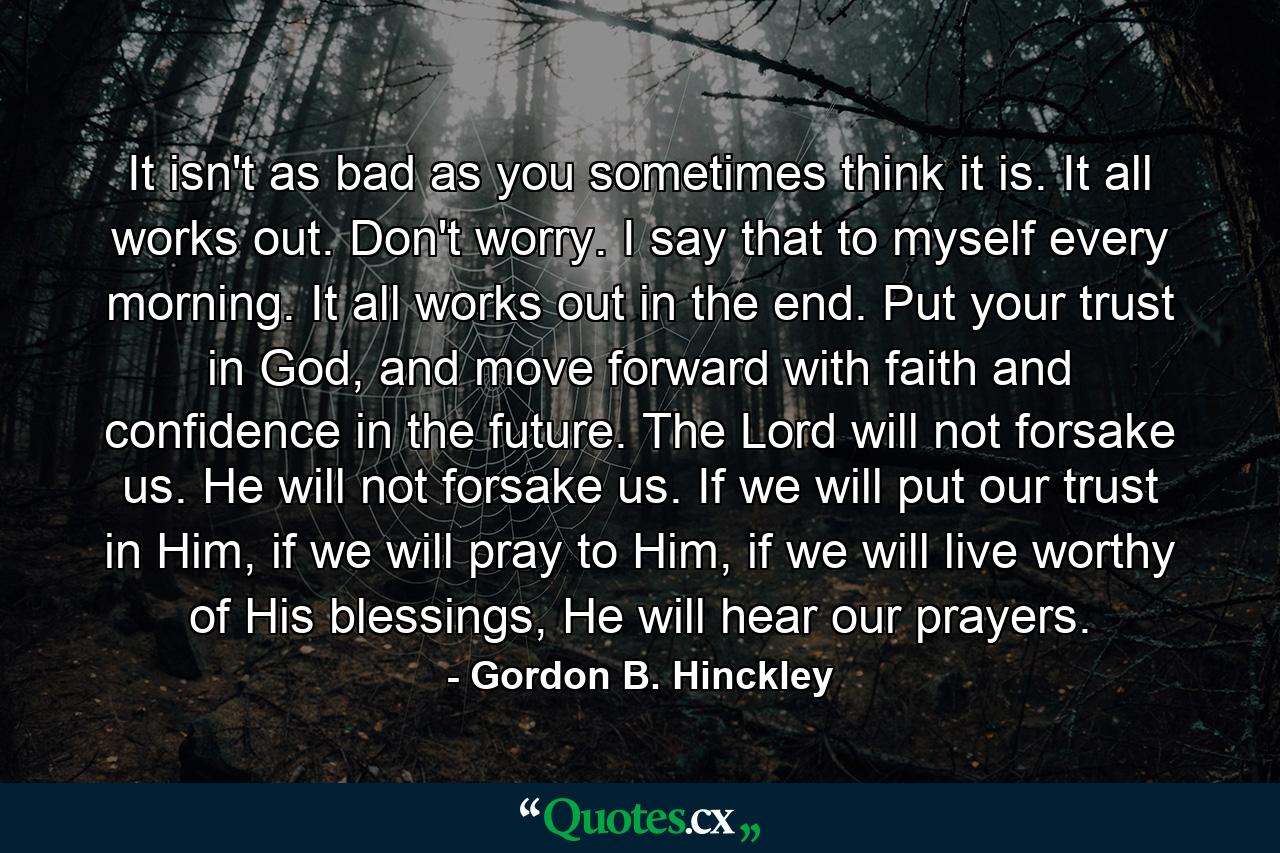 It isn't as bad as you sometimes think it is. It all works out. Don't worry. I say that to myself every morning. It all works out in the end. Put your trust in God, and move forward with faith and confidence in the future. The Lord will not forsake us. He will not forsake us. If we will put our trust in Him, if we will pray to Him, if we will live worthy of His blessings, He will hear our prayers. - Quote by Gordon B. Hinckley