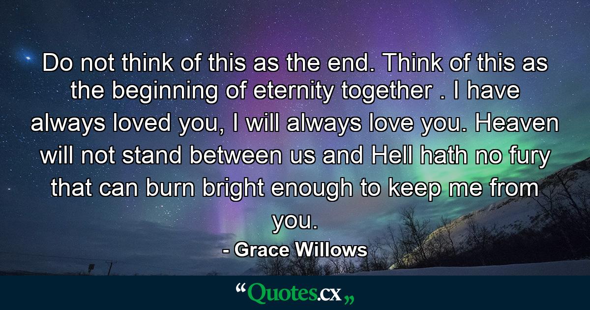 Do not think of this as the end. Think of this as the beginning of eternity together . I have always loved you, I will always love you. Heaven will not stand between us and Hell hath no fury that can burn bright enough to keep me from you. - Quote by Grace Willows