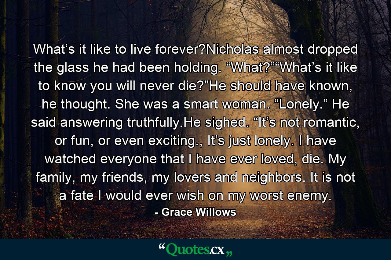 What’s it like to live forever?Nicholas almost dropped the glass he had been holding. “What?”“What’s it like to know you will never die?”He should have known, he thought. She was a smart woman. “Lonely.” He said answering truthfully.He sighed. “It’s not romantic, or fun, or even exciting., It’s just lonely. I have watched everyone that I have ever loved, die. My family, my friends, my lovers and neighbors. It is not a fate I would ever wish on my worst enemy. - Quote by Grace Willows