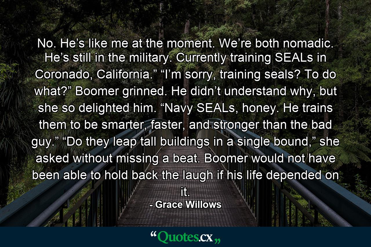 No. He’s like me at the moment. We’re both nomadic. He’s still in the military. Currently training SEALs in Coronado, California.” “I’m sorry, training seals? To do what?” Boomer grinned. He didn’t understand why, but she so delighted him. “Navy SEALs, honey. He trains them to be smarter, faster, and stronger than the bad guy.” “Do they leap tall buildings in a single bound,” she asked without missing a beat. Boomer would not have been able to hold back the laugh if his life depended on it. - Quote by Grace Willows