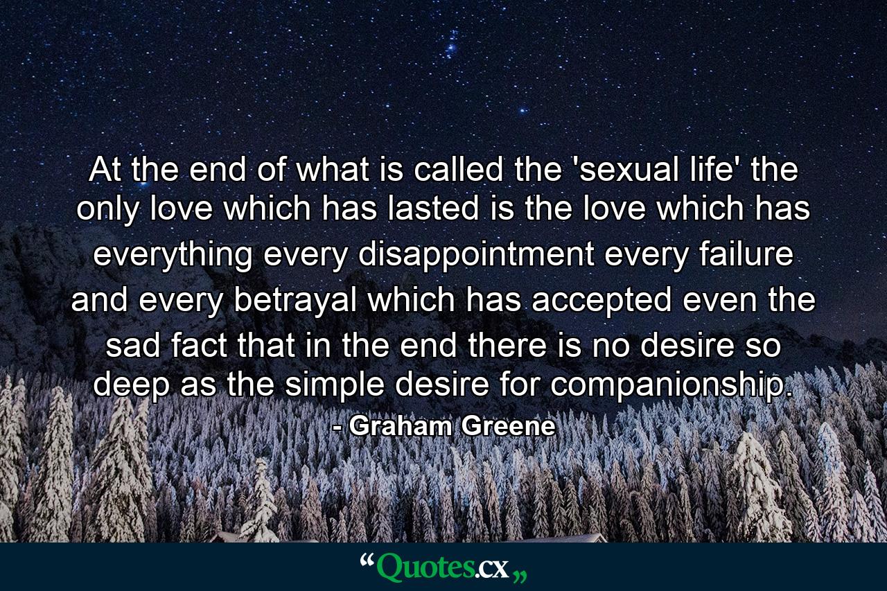 At the end of what is called the 'sexual life' the only love which has lasted is the love which has everything  every disappointment  every failure and every betrayal  which has accepted even the sad fact that in the end there is no desire so deep as the simple desire for companionship. - Quote by Graham Greene