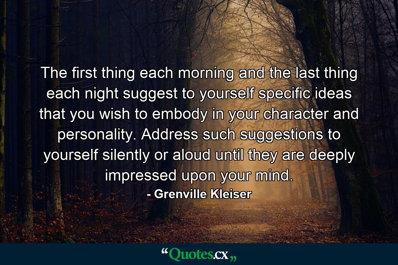 The first thing each morning  and the last thing each night  suggest to yourself specific ideas that you wish to embody in your character and personality. Address such suggestions to yourself  silently or aloud  until they are deeply impressed upon your mind. - Quote by Grenville Kleiser