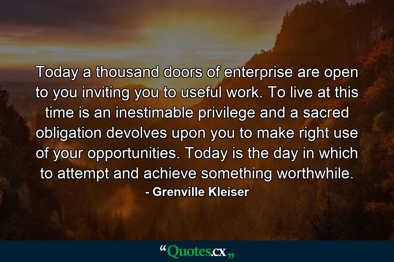 Today a thousand doors of enterprise are open to you  inviting you to useful work. To live at this time is an inestimable privilege  and a sacred obligation devolves upon you to make right use of your opportunities. Today is the day in which to attempt and achieve something worthwhile. - Quote by Grenville Kleiser