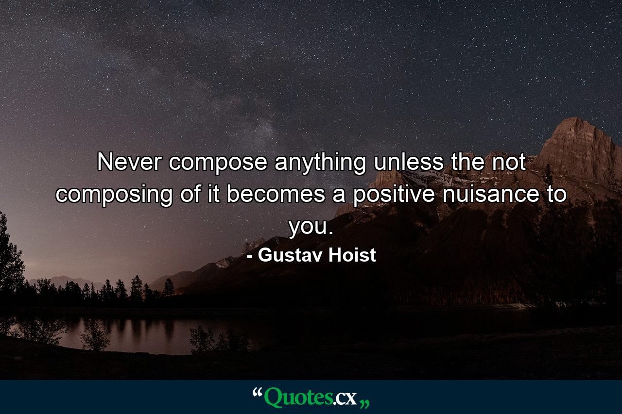 Never compose anything unless the not composing of it becomes a positive nuisance to you. - Quote by Gustav Hoist