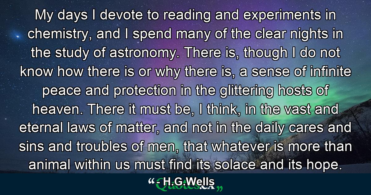 My days I devote to reading and experiments in chemistry, and I spend many of the clear nights in the study of astronomy. There is, though I do not know how there is or why there is, a sense of infinite peace and protection in the glittering hosts of heaven. There it must be, I think, in the vast and eternal laws of matter, and not in the daily cares and sins and troubles of men, that whatever is more than animal within us must find its solace and its hope. - Quote by H.G.Wells