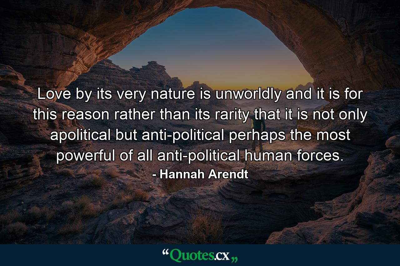 Love  by its very nature  is unworldly  and it is for this reason rather than its rarity that it is not only apolitical but anti-political  perhaps the most powerful of all anti-political human forces. - Quote by Hannah Arendt