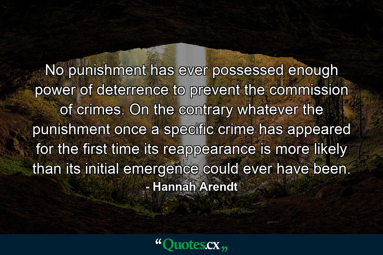 No punishment has ever possessed enough power of deterrence to prevent the commission of crimes. On the contrary  whatever the punishment  once a specific crime has appeared for the first time  its reappearance is more likely than its initial emergence could ever have been. - Quote by Hannah Arendt