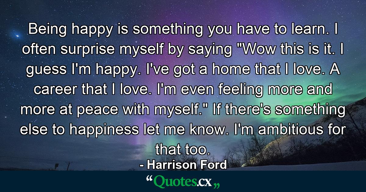 Being happy is something you have to learn. I often surprise myself by saying  