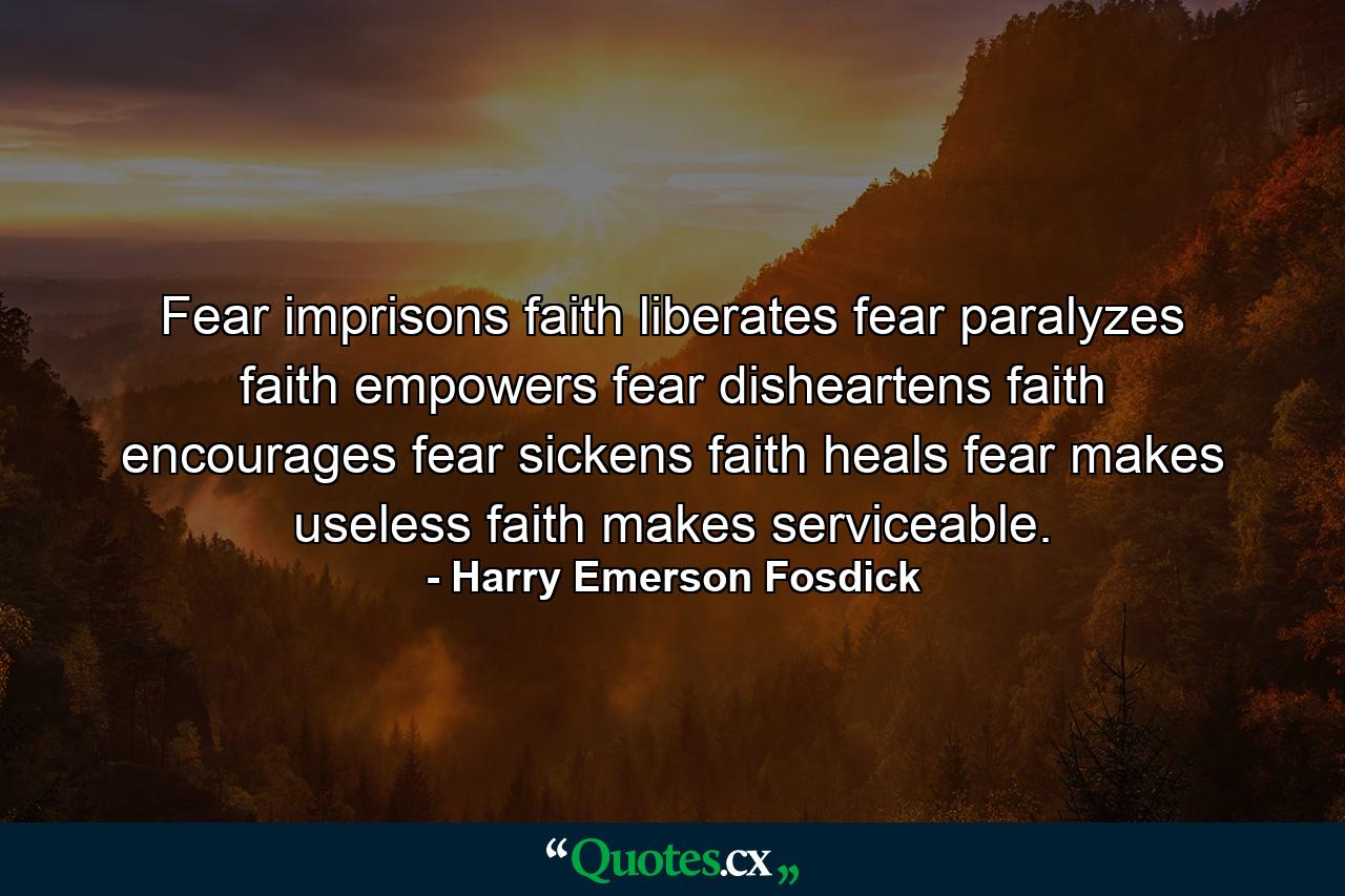 Fear imprisons  faith liberates  fear paralyzes  faith empowers  fear disheartens  faith encourages  fear sickens  faith heals  fear makes useless  faith makes serviceable. - Quote by Harry Emerson Fosdick