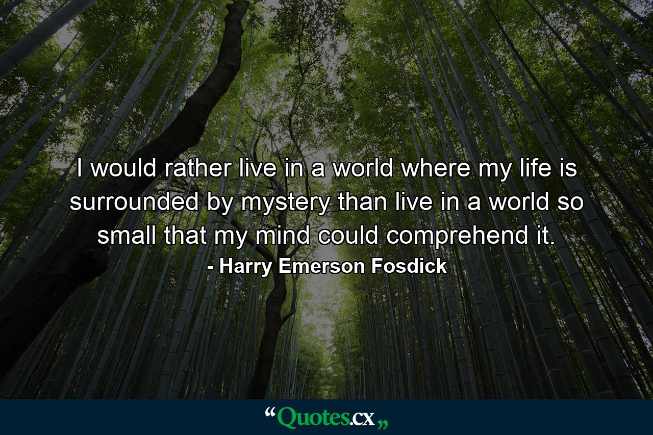 I would rather live in a world where my life is surrounded by mystery than live in a world so small that my mind could comprehend it. - Quote by Harry Emerson Fosdick