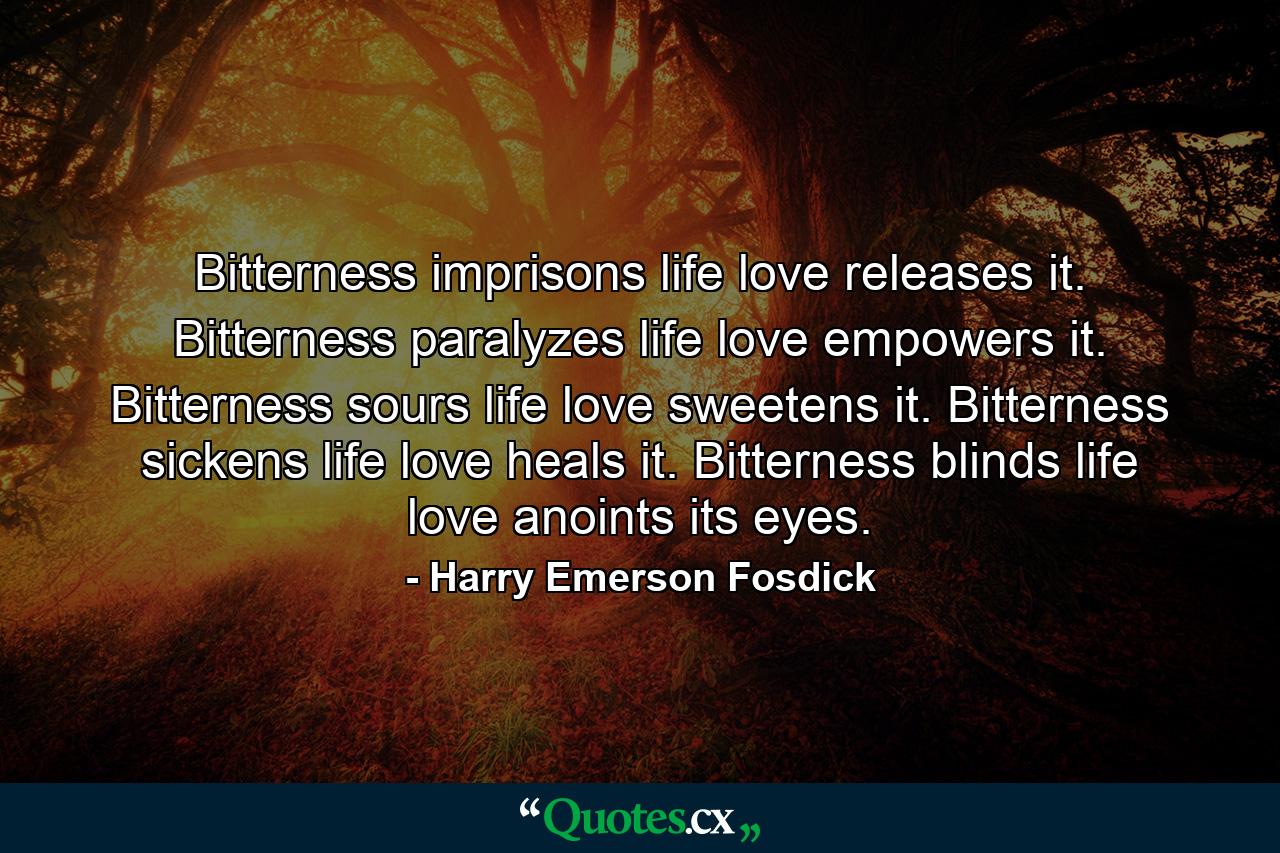 Bitterness imprisons life  love releases it. Bitterness paralyzes life  love empowers it. Bitterness sours life  love sweetens it. Bitterness sickens life  love heals it. Bitterness blinds life  love anoints its eyes. - Quote by Harry Emerson Fosdick