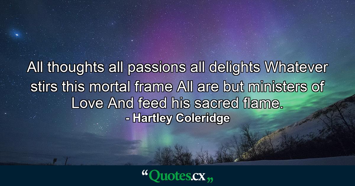 All thoughts  all passions  all delights  Whatever stirs this mortal frame  All are but ministers of Love  And feed his sacred flame. - Quote by Hartley Coleridge