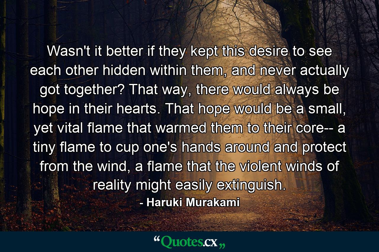 Wasn't it better if they kept this desire to see each other hidden within them, and never actually got together? That way, there would always be hope in their hearts. That hope would be a small, yet vital flame that warmed them to their core-- a tiny flame to cup one's hands around and protect from the wind, a flame that the violent winds of reality might easily extinguish. - Quote by Haruki Murakami