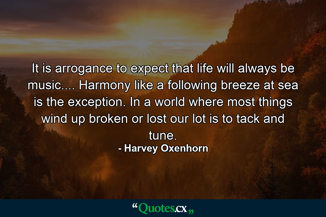 It is arrogance to expect that life will always be music.... Harmony  like a following breeze at sea  is the exception. In a world where most things wind up broken or lost  our lot is to tack and tune. - Quote by Harvey Oxenhorn