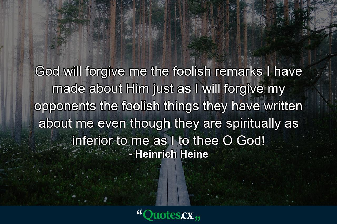 God will forgive me the foolish remarks I have made about Him just as I will forgive my opponents the foolish things they have written about me  even though they are spiritually as inferior to me as I to thee  O God! - Quote by Heinrich Heine