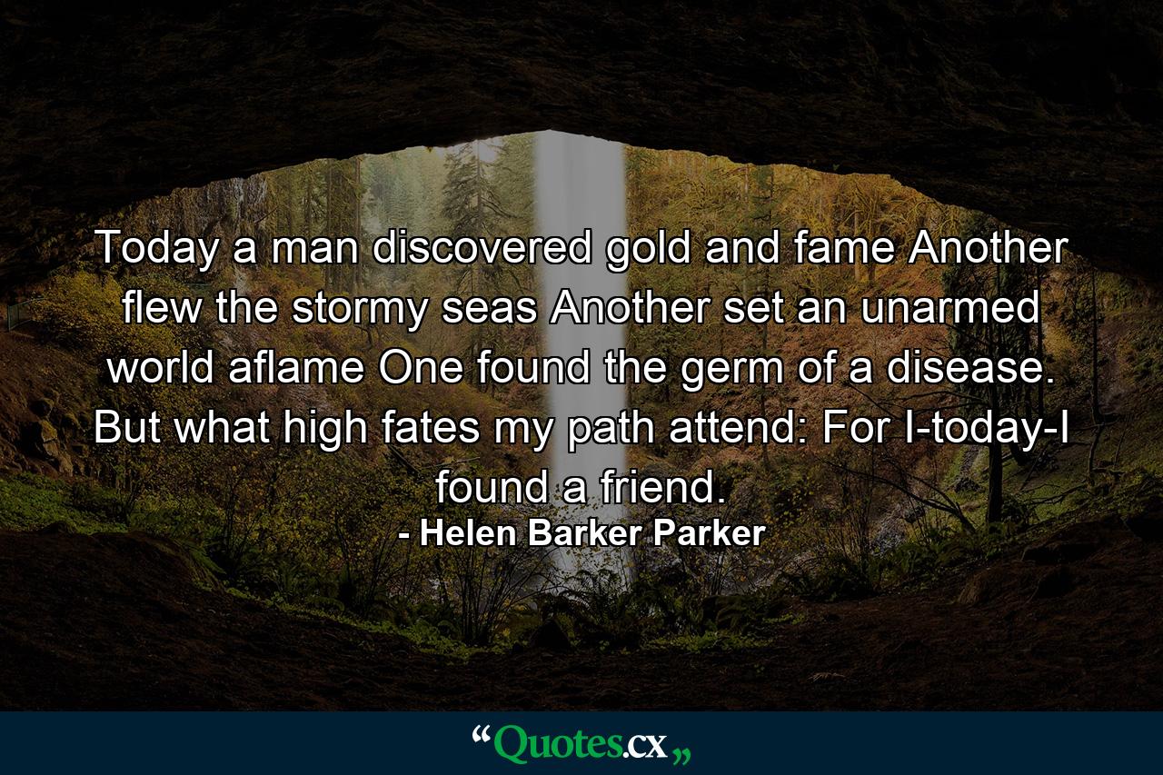 Today a man discovered gold and fame  Another flew the stormy seas  Another set an unarmed world aflame  One found the germ of a disease. But what high fates my path attend: For I-today-I found a friend. - Quote by Helen Barker Parker