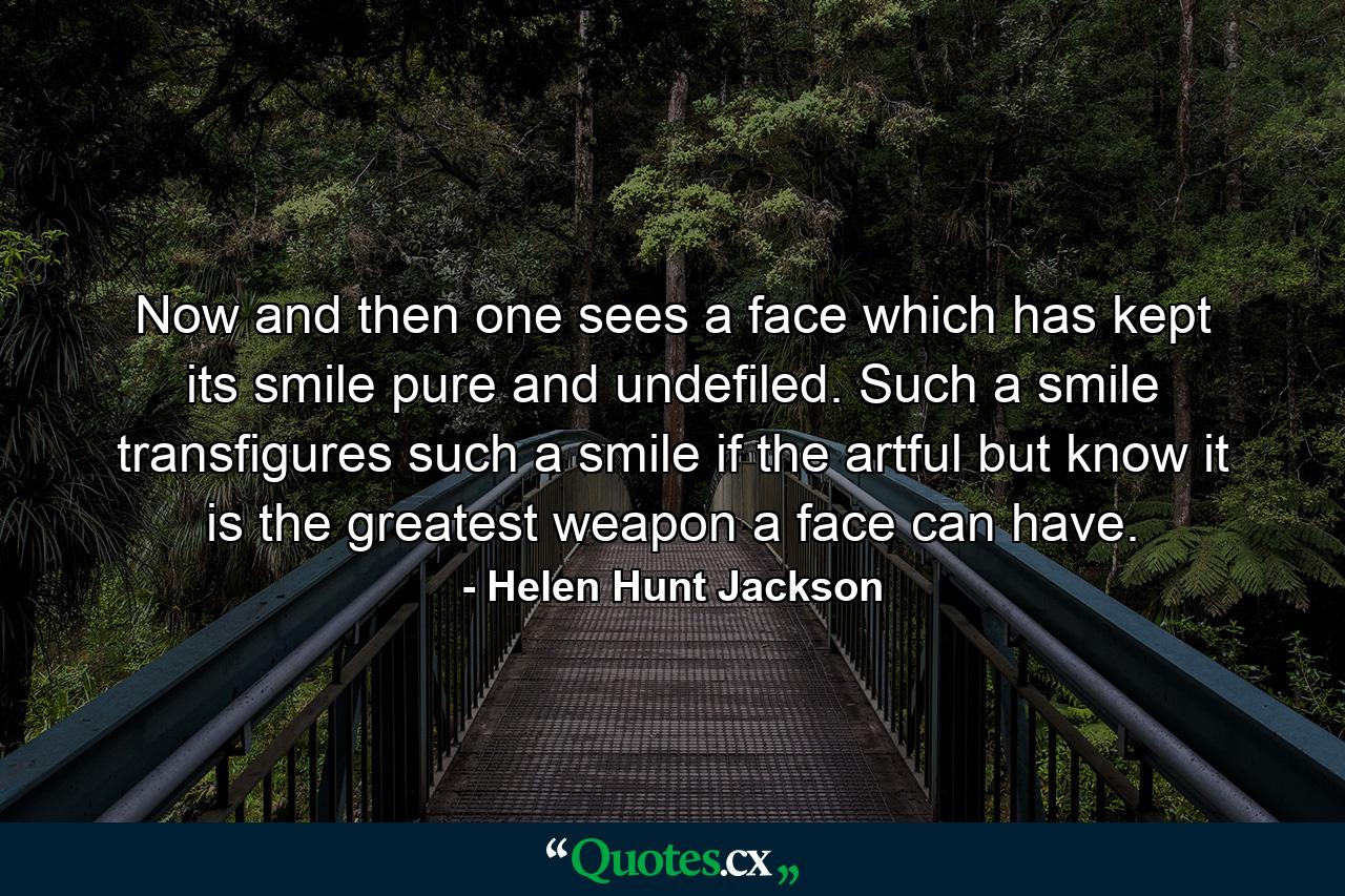 Now and then one sees a face which has kept its smile pure and undefiled. Such a smile transfigures  such a smile  if the artful but know it  is the greatest weapon a face can have. - Quote by Helen Hunt Jackson