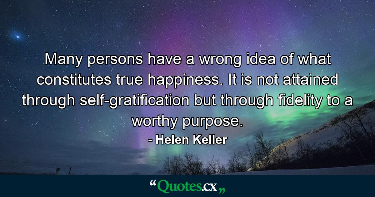 Many persons have a wrong idea of what constitutes true happiness. It is not attained through self-gratification  but through fidelity to a worthy purpose. - Quote by Helen Keller