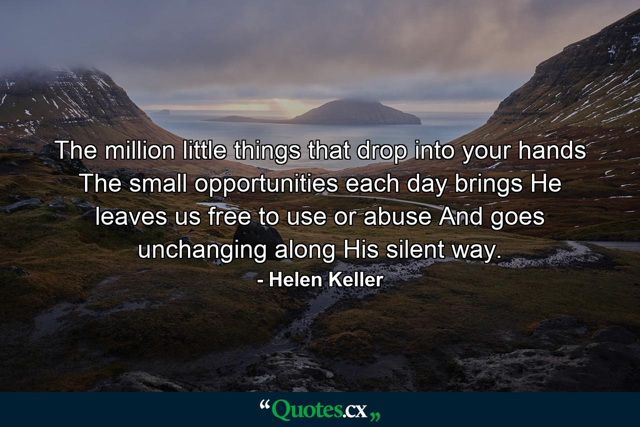 The million little things that drop into your hands The small opportunities each day brings He leaves us free to use or abuse And goes unchanging along His silent way. - Quote by Helen Keller