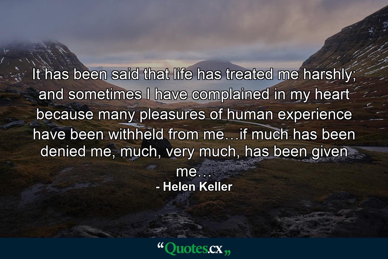 It has been said that life has treated me harshly; and sometimes I have complained in my heart because many pleasures of human experience have been withheld from me…if much has been denied me, much, very much, has been given me… - Quote by Helen Keller