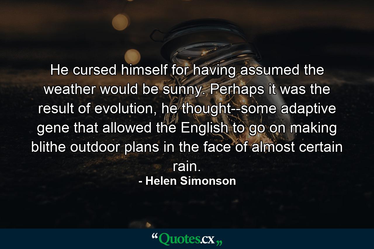 He cursed himself for having assumed the weather would be sunny. Perhaps it was the result of evolution, he thought--some adaptive gene that allowed the English to go on making blithe outdoor plans in the face of almost certain rain. - Quote by Helen Simonson