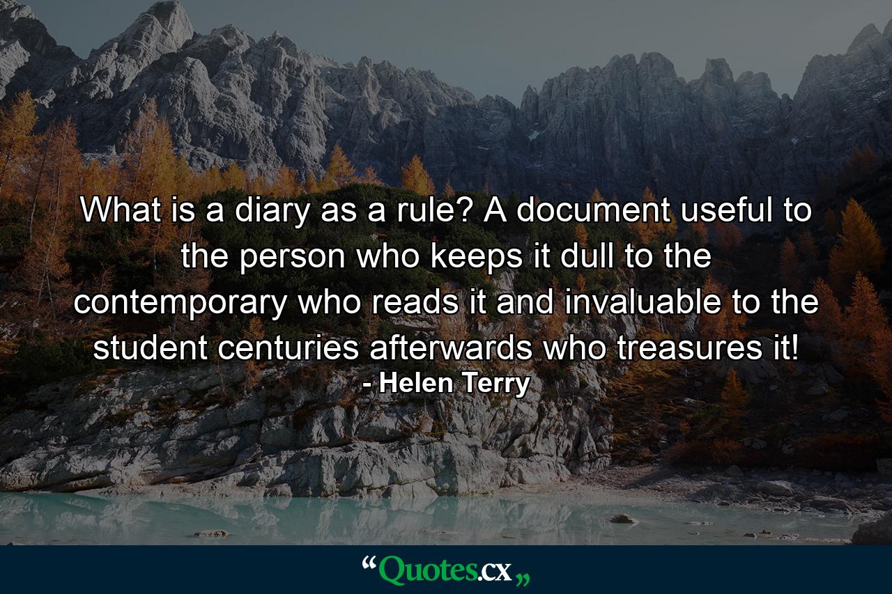 What is a diary as a rule? A document useful to the person who keeps it  dull to the contemporary who reads it and invaluable to the student  centuries afterwards  who treasures it! - Quote by Helen Terry