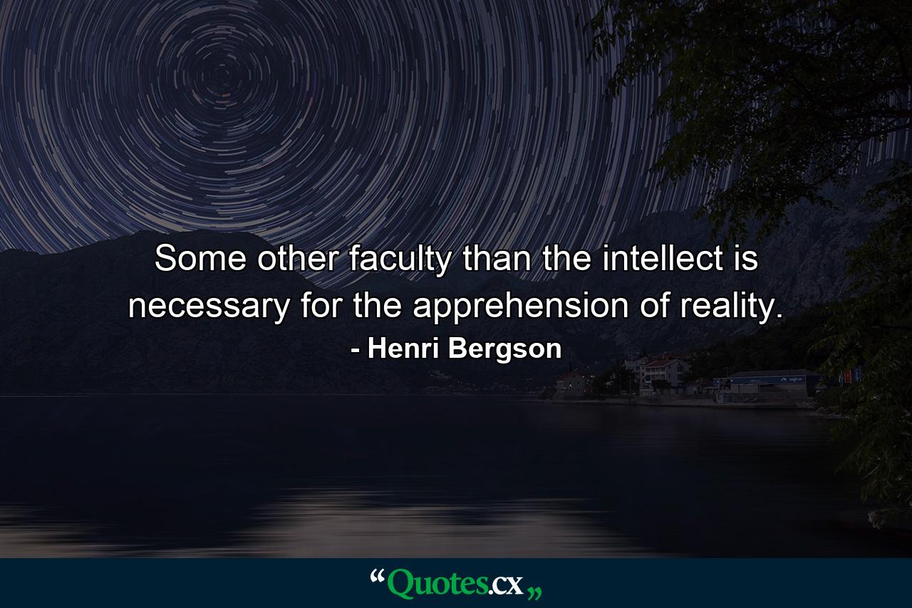 Some other faculty than the intellect is necessary for the apprehension of reality. - Quote by Henri Bergson