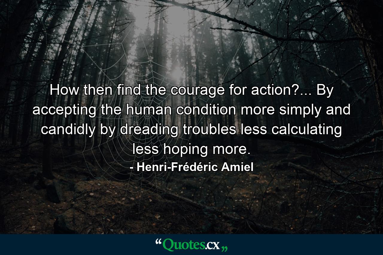 How  then  find the courage for action?... By accepting the human condition more simply and candidly  by dreading troubles less  calculating less  hoping more. - Quote by Henri-Frédéric Amiel