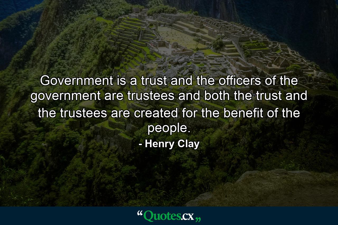 Government is a trust  and the officers of the government are trustees  and both the trust and the trustees are created for the benefit of the people. - Quote by Henry Clay