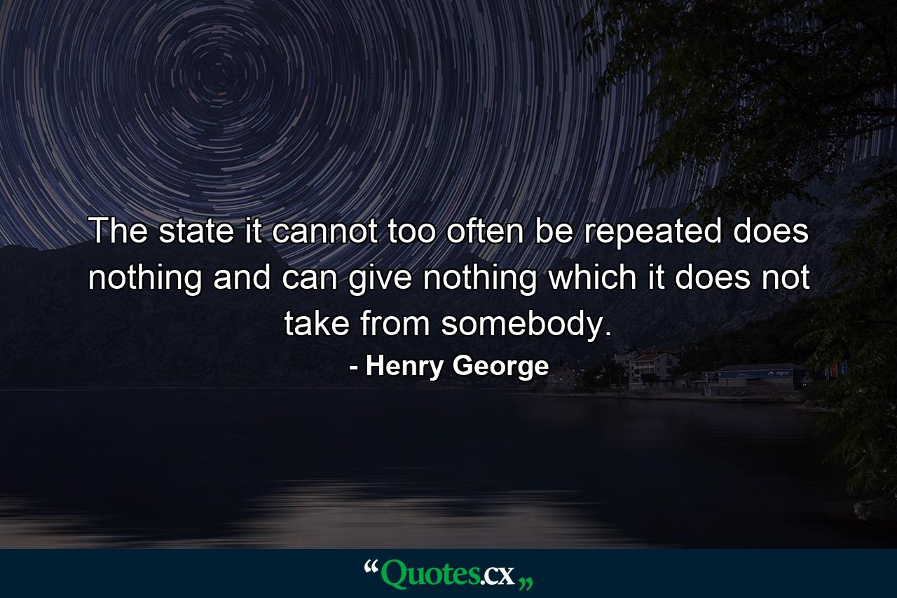 The state  it cannot too often be repeated  does nothing  and can give nothing  which it does not take from somebody. - Quote by Henry George