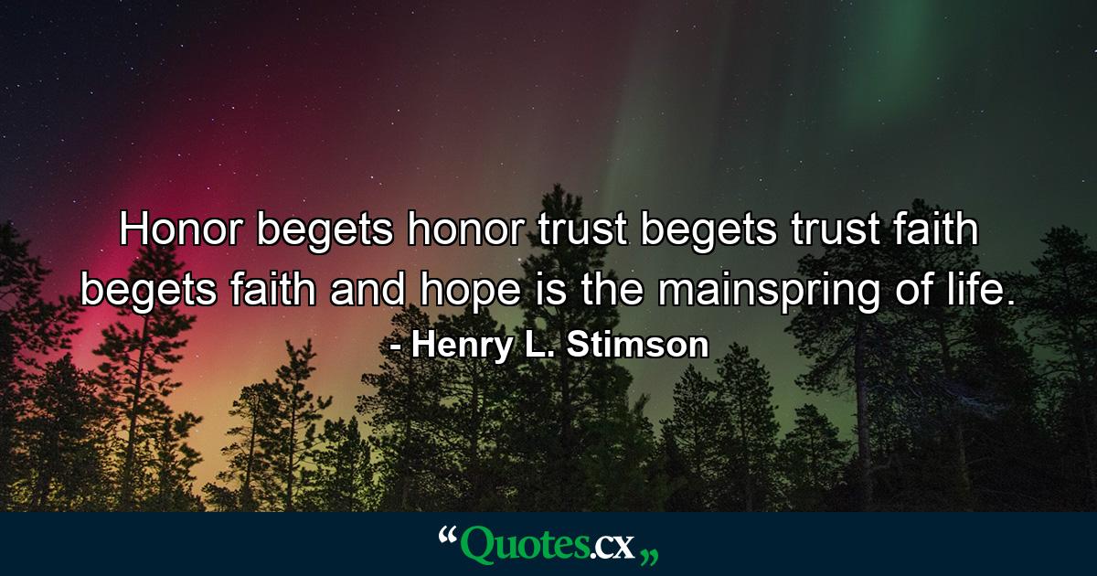 Honor begets honor  trust begets trust  faith begets faith  and hope is the mainspring of life. - Quote by Henry L. Stimson