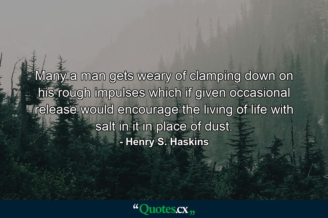 Many a man gets weary of clamping down on his rough impulses  which if given occasional release would encourage the living of life with salt in it  in place of dust. - Quote by Henry S. Haskins