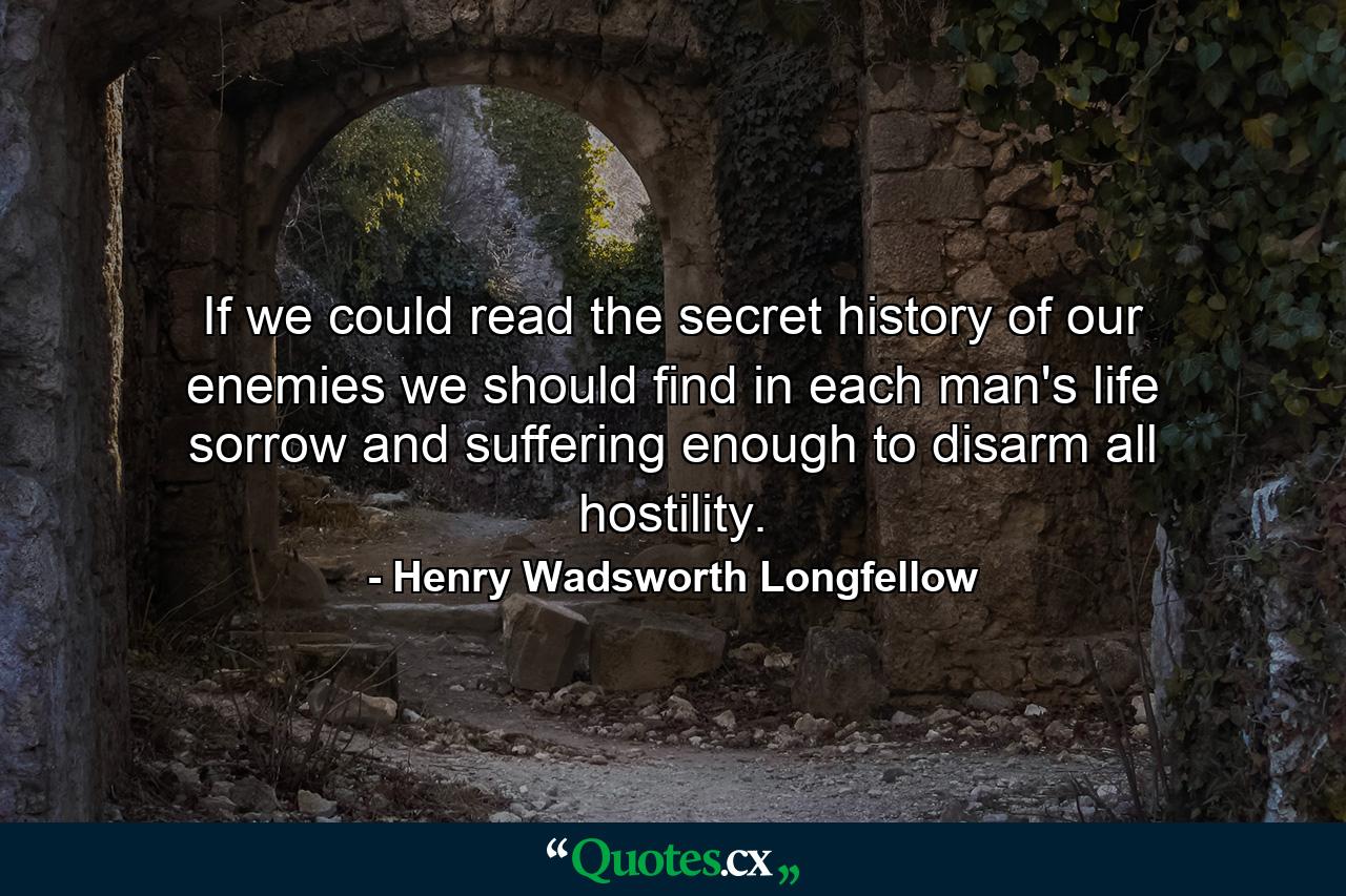 If we could read the secret history of our enemies  we should find in each man's life  sorrow and suffering enough to disarm all hostility. - Quote by Henry Wadsworth Longfellow