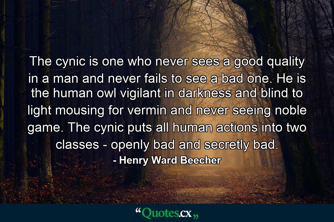 The cynic is one who never sees a good quality in a man  and never fails to see a bad one. He is the human owl  vigilant in darkness and blind to light  mousing for vermin  and never seeing noble game. The cynic puts all human actions into two classes - openly bad and secretly bad. - Quote by Henry Ward Beecher