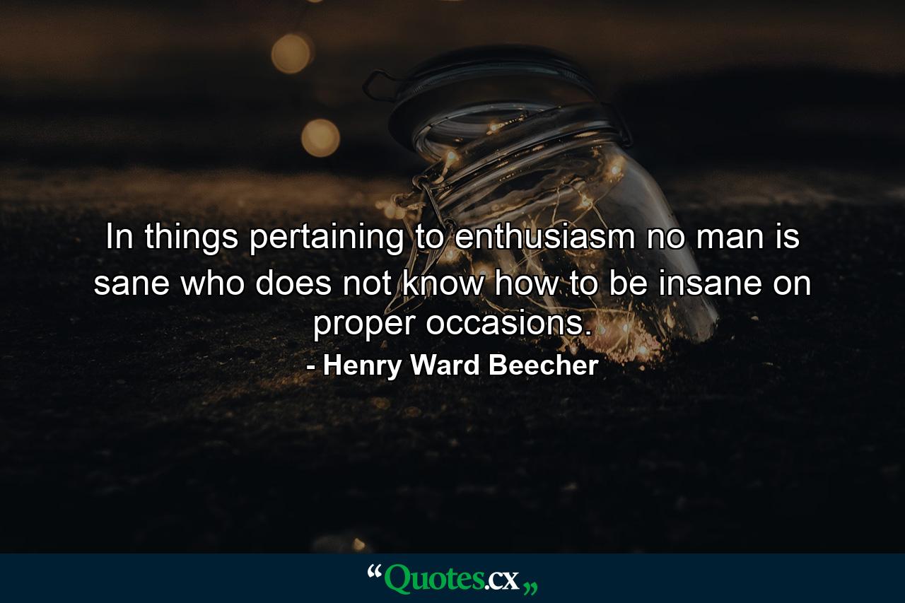 In things pertaining to enthusiasm  no man is sane who does not know how to be insane on proper occasions. - Quote by Henry Ward Beecher