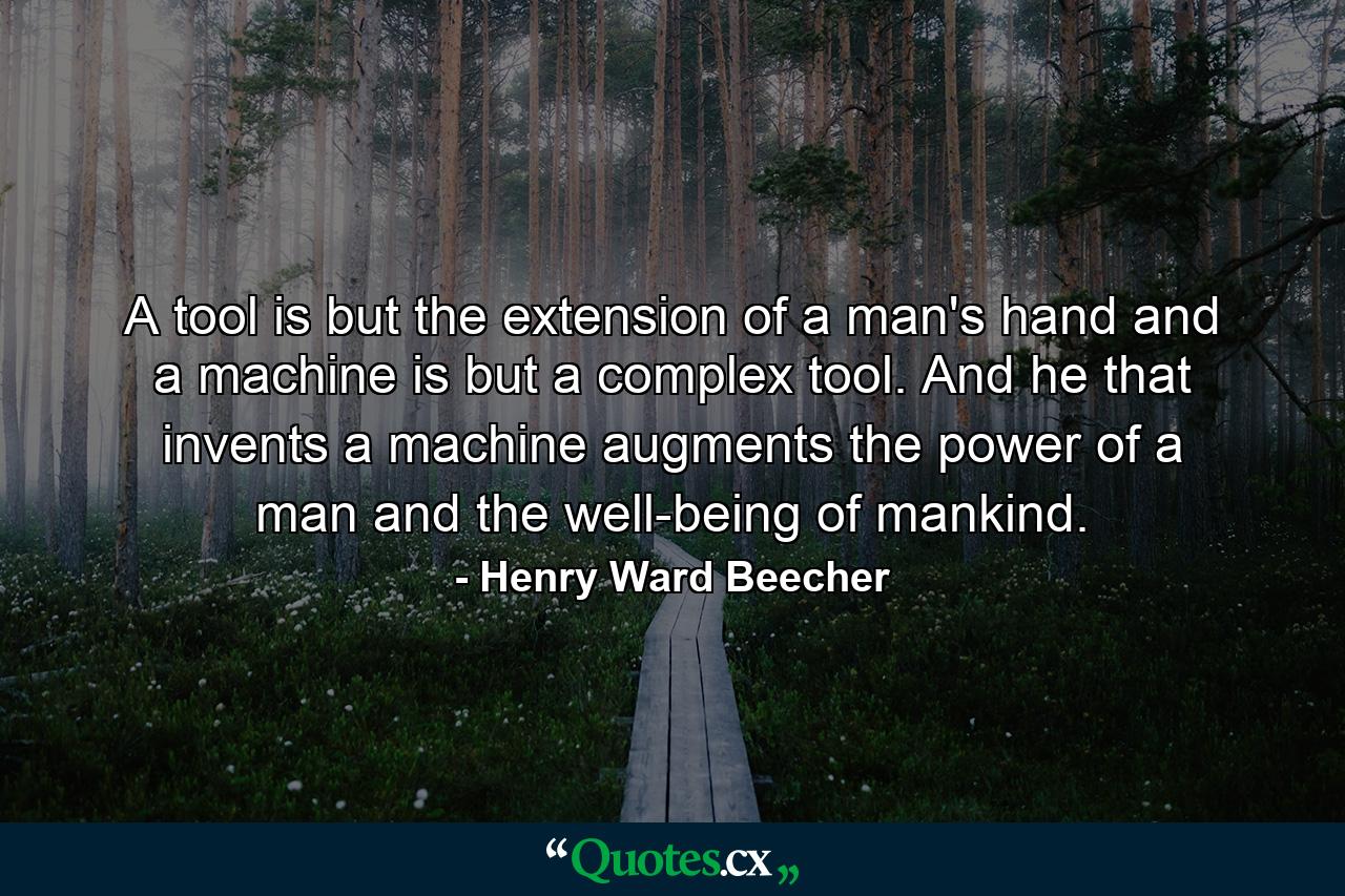 A tool is but the extension of a man's hand  and a machine is but a complex tool. And he that invents a machine augments the power of a man and the well-being of mankind. - Quote by Henry Ward Beecher