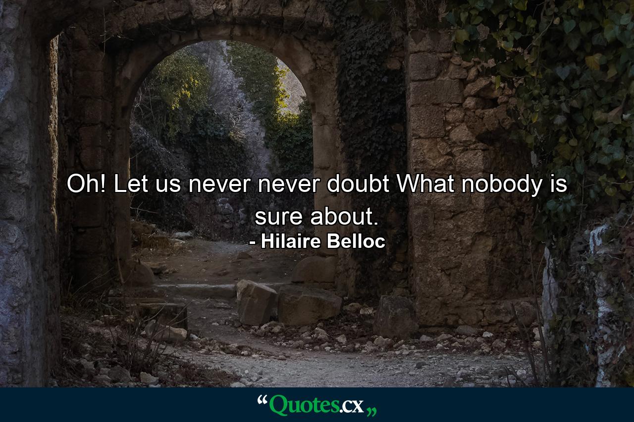 Oh! Let us never  never doubt What nobody is sure about. - Quote by Hilaire Belloc