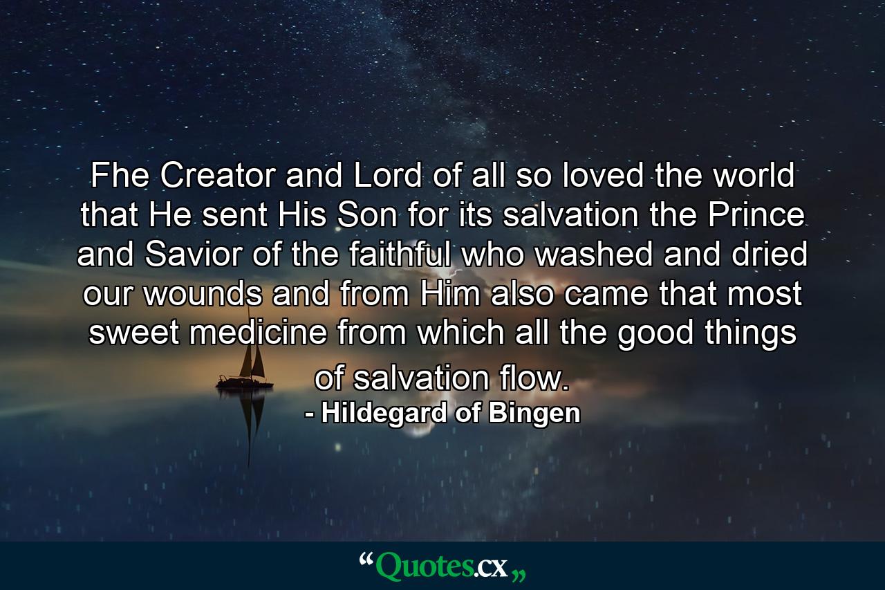 Fhe Creator and Lord of all so loved the world  that He sent His Son for its salvation  the Prince and Savior of the faithful  who washed and dried our wounds  and from Him also came that most sweet medicine  from which all the good things of salvation flow. - Quote by Hildegard of Bingen