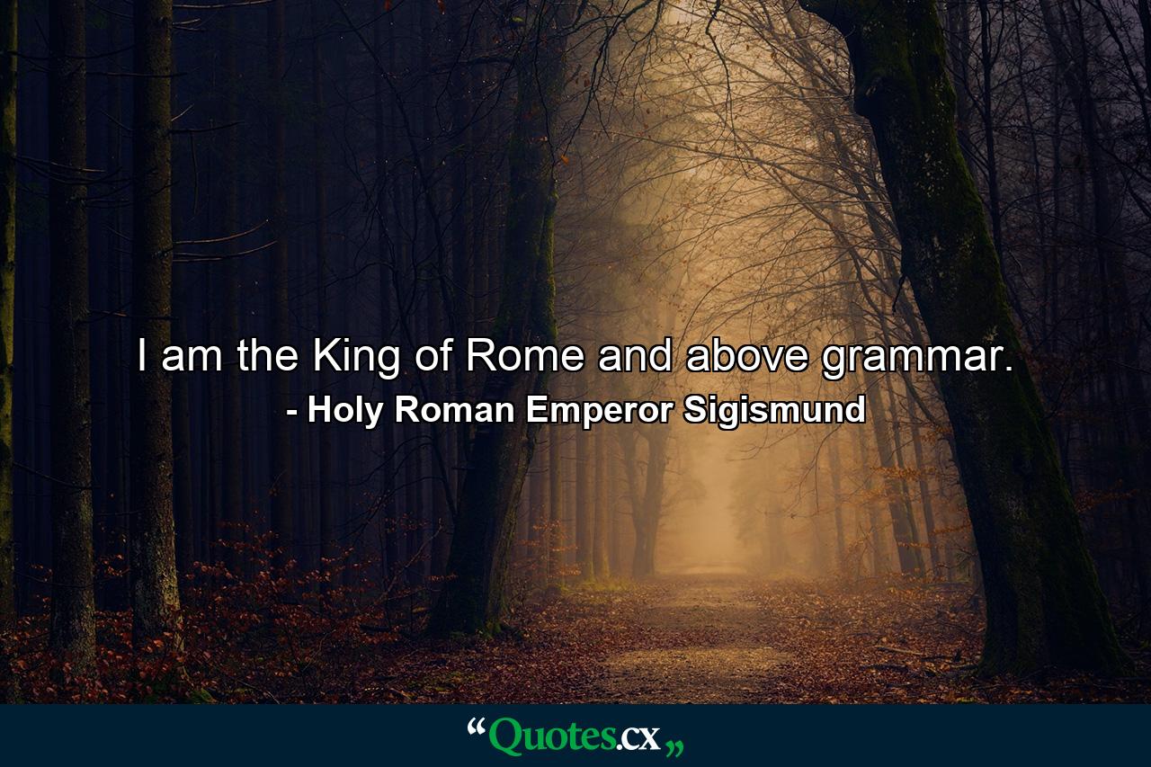 I am the King of Rome  and above grammar. - Quote by Holy Roman Emperor Sigismund