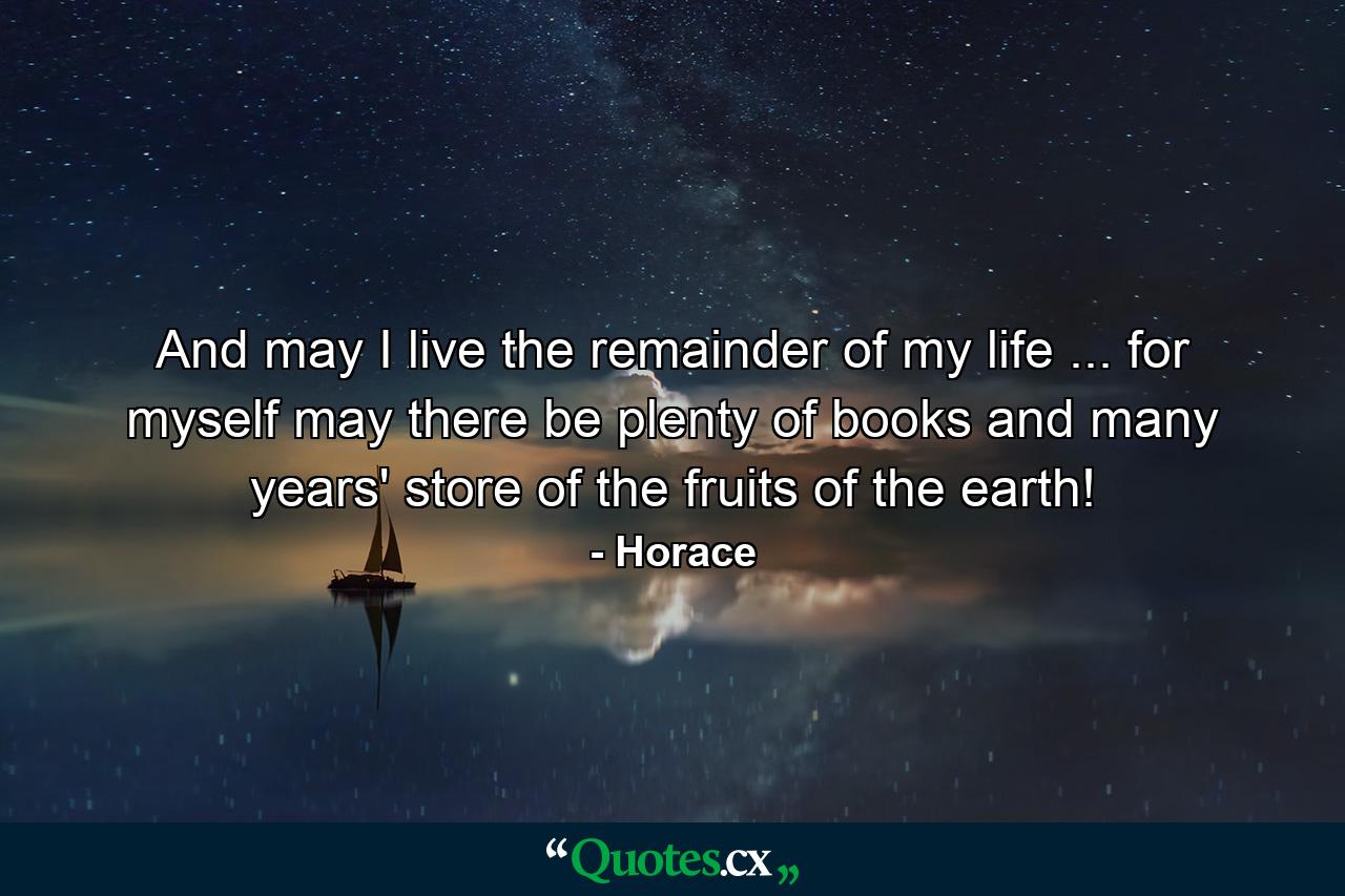 And may I live the remainder of my life ... for myself  may there be plenty of books and many years' store of the fruits of the earth! - Quote by Horace