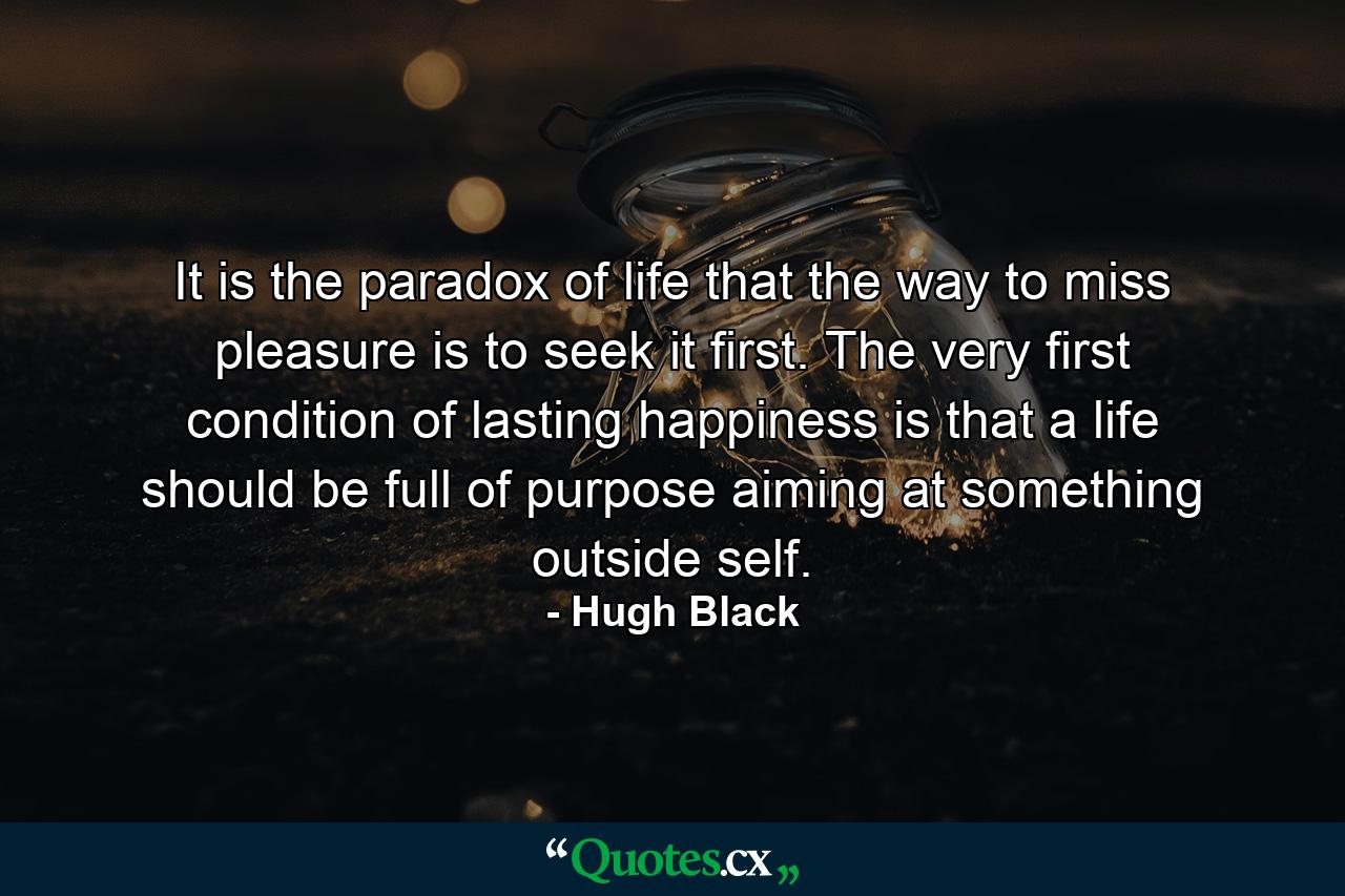 It is the paradox of life that the way to miss pleasure is to seek it first. The very first condition of lasting happiness is that a life should be full of purpose  aiming at something outside self. - Quote by Hugh Black